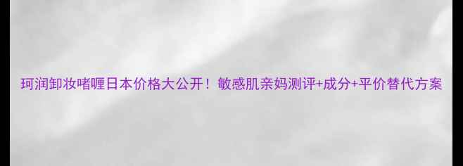 图片 珂润卸妆啫喱日本价格大公开！敏感肌亲妈测评+成分+平价替代方案
