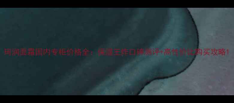 图片 珂润面霜国内专柜价格全：保湿王炸口碑测评+高性价比购买攻略1