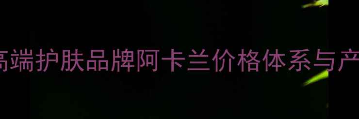 图片 瑞士阿卡兰护肤正品价格全瑞士高端护肤品牌阿卡兰价格体系与产品口碑深度测评（附购买指南）2