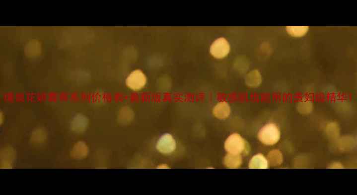 图片 瑾泉花妍菁萃系列价格表+最新版真实测评｜敏感肌也能用的贵妇级精华1