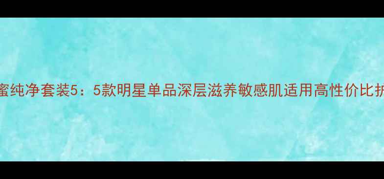图片 瑾泉花蜜纯净套装5：5款明星单品深层滋养敏感肌适用高性价比护肤方案