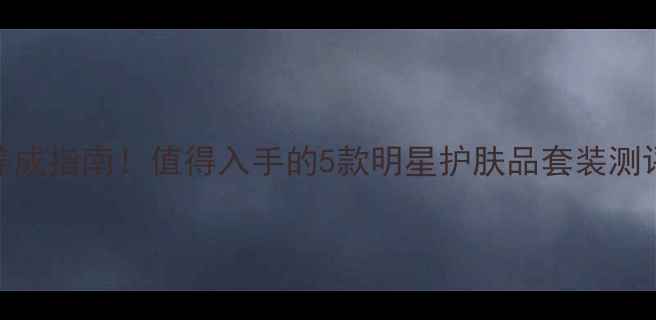 图片 瓷娃娃肌肤养成指南！值得入手的5款明星护肤品套装测评与使用攻略