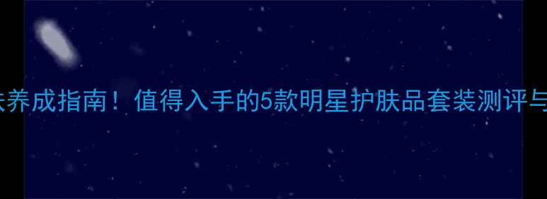 图片 瓷娃娃肌肤养成指南！值得入手的5款明星护肤品套装测评与使用攻略1
