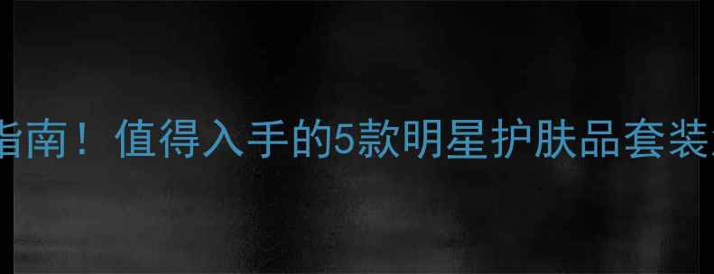 图片 瓷娃娃肌肤养成指南！值得入手的5款明星护肤品套装测评与使用攻略2
