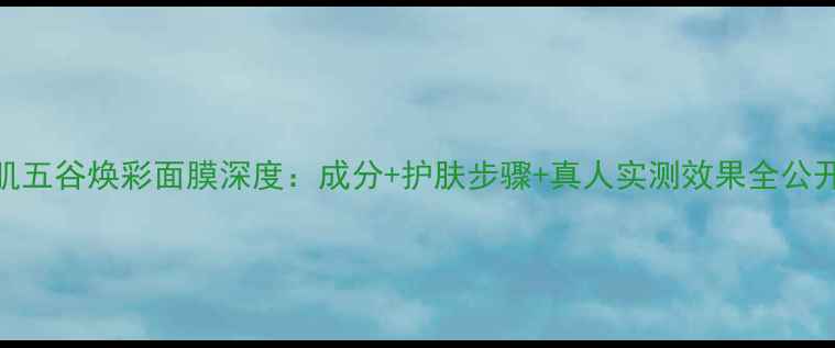 图片 瓷肌五谷焕彩面膜深度：成分+护肤步骤+真人实测效果全公开！