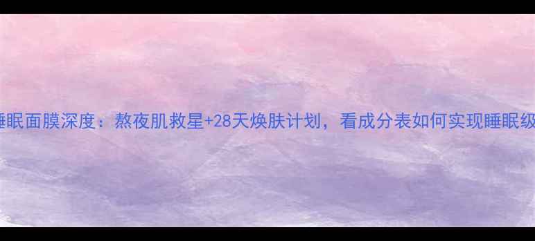 图片 瓷肌水韵睡眠面膜深度：熬夜肌救星+28天焕肤计划，看成分表如何实现睡眠级补水修复1