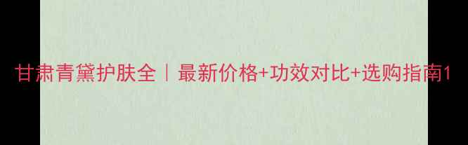 图片 甘肃青黛护肤全｜最新价格+功效对比+选购指南1