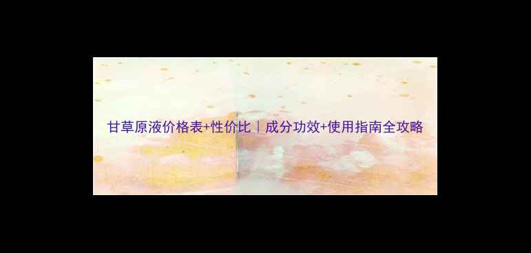 图片 甘草原液价格表+性价比｜成分功效+使用指南全攻略