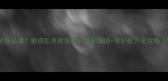 图片 用完洁面仪擦护肤品痛？敏感肌急救指南：温和清洁+修护配方全攻略（附实测对比）1