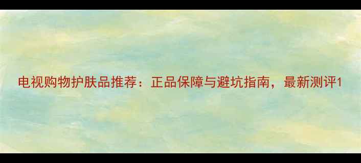 图片 电视购物护肤品推荐：正品保障与避坑指南，最新测评1