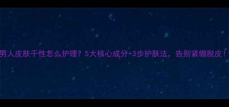 图片 男人皮肤干性怎么护理？5大核心成分+3步护肤法，告别紧绷脱皮！