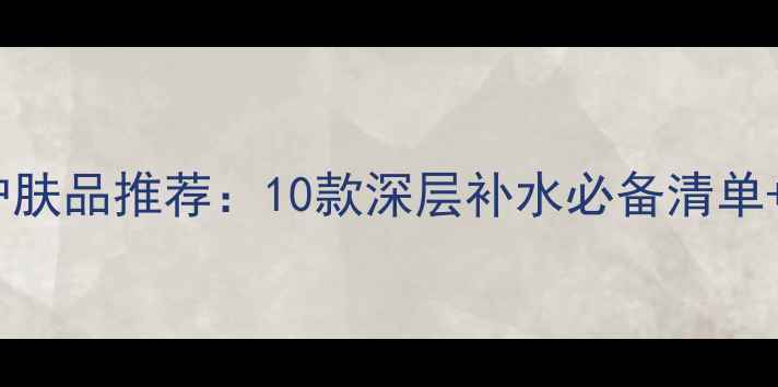 图片 男士保湿护肤品推荐：10款深层补水必备清单+实测效果1