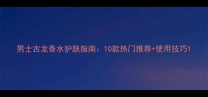 图片 男士古龙香水护肤指南：10款热门推荐+使用技巧1