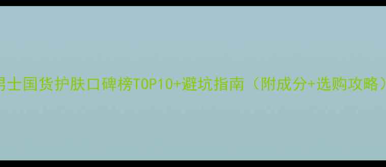 图片 男士国货护肤口碑榜TOP10+避坑指南（附成分+选购攻略）