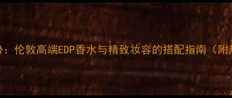 图片 男士彩妆新趋势：伦敦高端EDP香水与精致妆容的搭配指南（附热门品牌推荐）