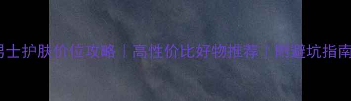 图片 男士护肤价位攻略｜高性价比好物推荐｜附避坑指南2