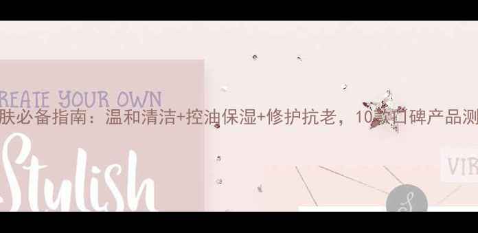 图片 男士护肤必备指南：温和清洁+控油保湿+修护抗老，10款口碑产品测评推荐