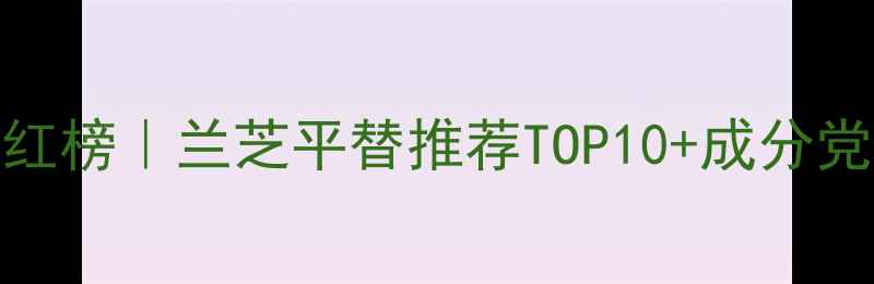 图片 男士护肤红榜｜兰芝平替推荐TOP10+成分党避坑指南