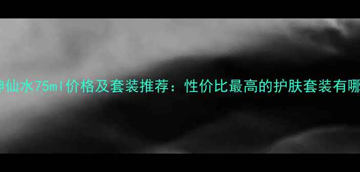 图片 男士神仙水75ml价格及套装推荐：性价比最高的护肤套装有哪些？1