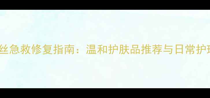 图片 男士红血丝急救修复指南：温和护肤品推荐与日常护理全攻略1