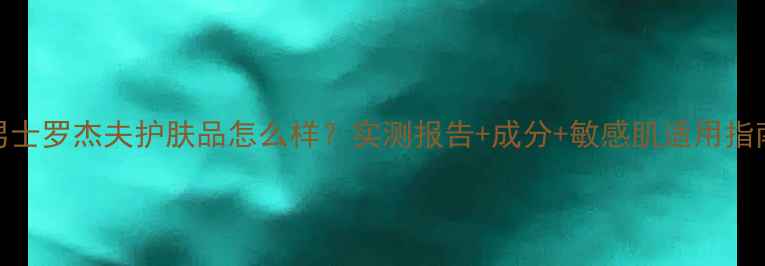 图片 男士罗杰夫护肤品怎么样？实测报告+成分+敏感肌适用指南