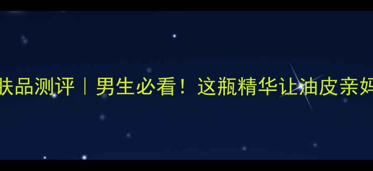 图片 男士锐度护肤品测评｜男生必看！这瓶精华让油皮亲妈都直呼绝了