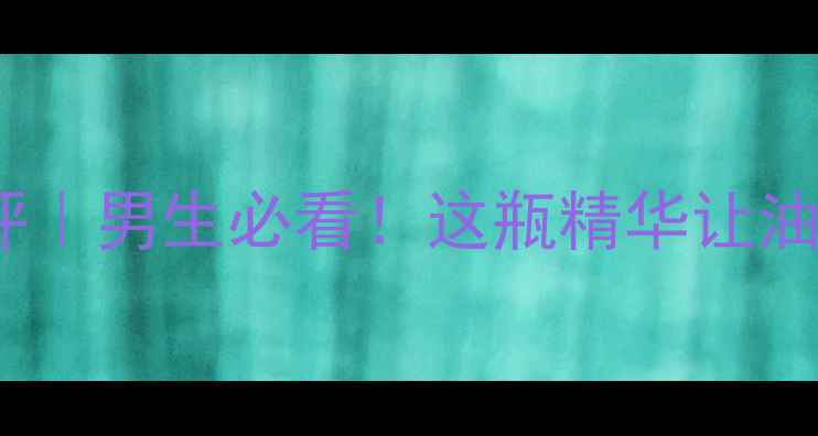 图片 男士锐度护肤品测评｜男生必看！这瓶精华让油皮亲妈都直呼绝了1