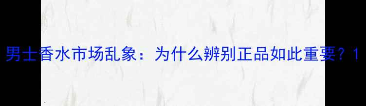 图片 男士香水市场乱象：为什么辨别正品如此重要？1