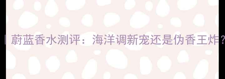 图片 男士香水红榜｜蔚蓝香水测评：海洋调新宠还是伪香王炸？附选购指南1