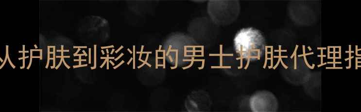 图片 男性化妆全攻略：从护肤到彩妆的男士护肤代理指南（附选品清单）