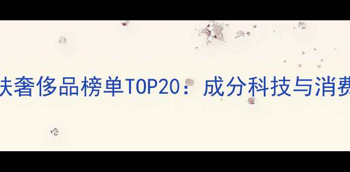 图片 男性护肤奢侈品榜单TOP20：成分科技与消费指南全