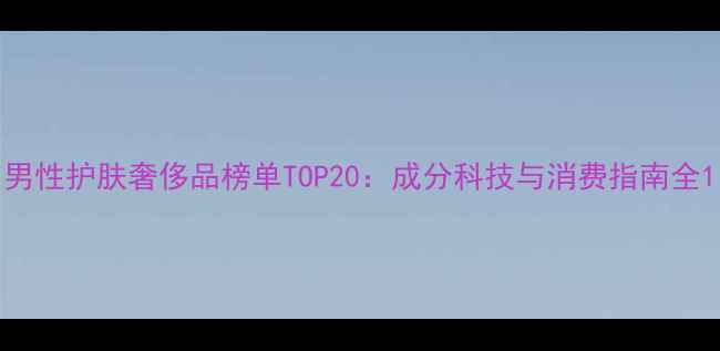 图片 男性护肤奢侈品榜单TOP20：成分科技与消费指南全1