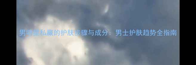 图片 男明星私藏的护肤步骤与成分：男士护肤趋势全指南