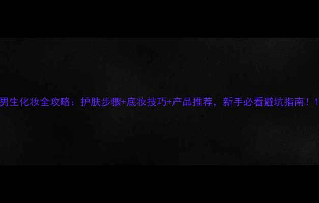 图片 男生化妆全攻略：护肤步骤+底妆技巧+产品推荐，新手必看避坑指南！1