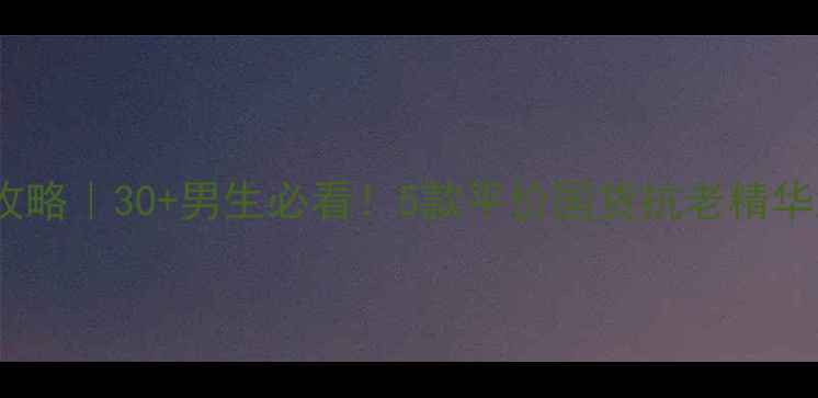 图片 男生抗皱护肤攻略｜30+男生必看！5款平价国货抗老精华测评+护肤干货