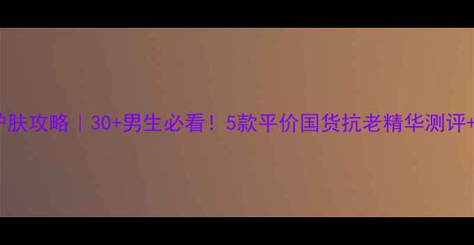 图片 男生抗皱护肤攻略｜30+男生必看！5款平价国货抗老精华测评+护肤干货1