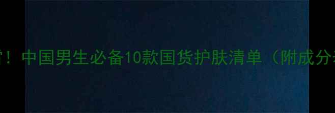 图片 男生护肤别踩雷！中国男生必备10款国货护肤清单（附成分表+实测效果）2