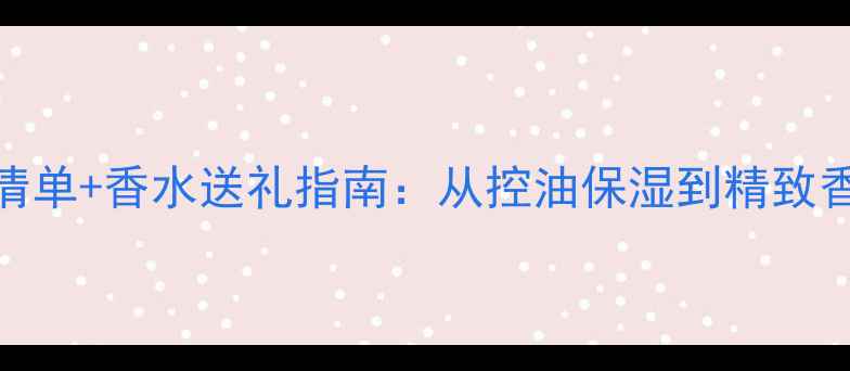 图片 男生护肤必备清单+香水送礼指南：从控油保湿到精致香氛的完整攻略
