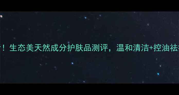图片 男生护肤必看！生态美天然成分护肤品测评，温和清洁+控油祛痘效果如何？