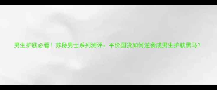 图片 男生护肤必看！苏秘男士系列测评：平价国货如何逆袭成男生护肤黑马？