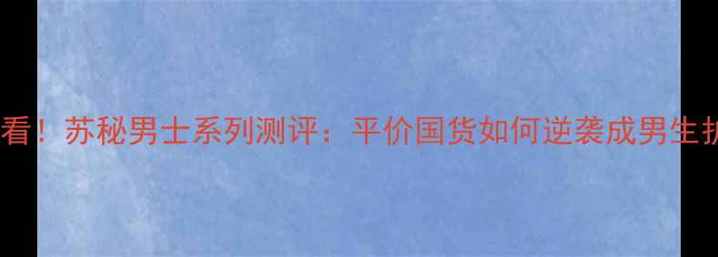 图片 男生护肤必看！苏秘男士系列测评：平价国货如何逆袭成男生护肤黑马？1