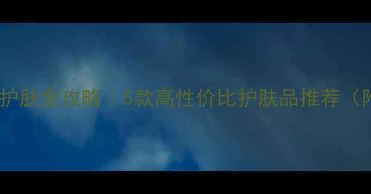 图片 男生补水护肤全攻略｜5款高性价比护肤品推荐（附成分）2