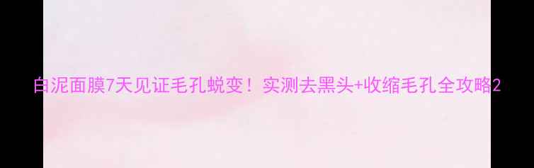 图片 白泥面膜7天见证毛孔蜕变！实测去黑头+收缩毛孔全攻略2