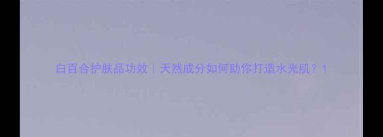图片 白百合护肤品功效｜天然成分如何助你打造水光肌？1