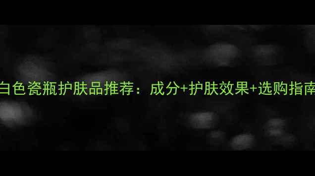 图片 白色瓷瓶护肤品推荐：成分+护肤效果+选购指南