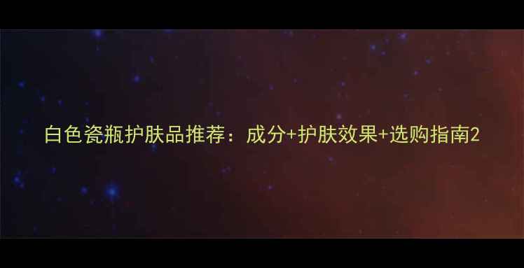 图片 白色瓷瓶护肤品推荐：成分+护肤效果+选购指南2