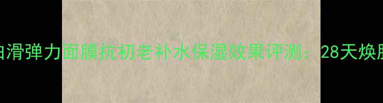 图片 白芙素嫩白滑弹力面膜抗初老补水保湿效果评测：28天焕肤实测报告