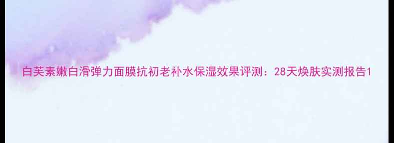 图片 白芙素嫩白滑弹力面膜抗初老补水保湿效果评测：28天焕肤实测报告1