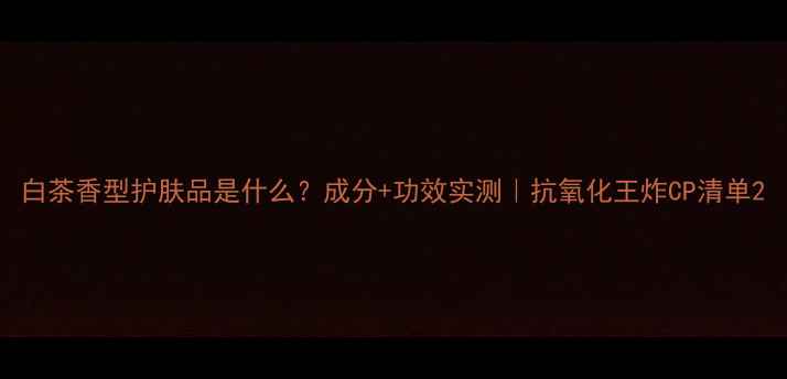 图片 白茶香型护肤品是什么？成分+功效实测｜抗氧化王炸CP清单2