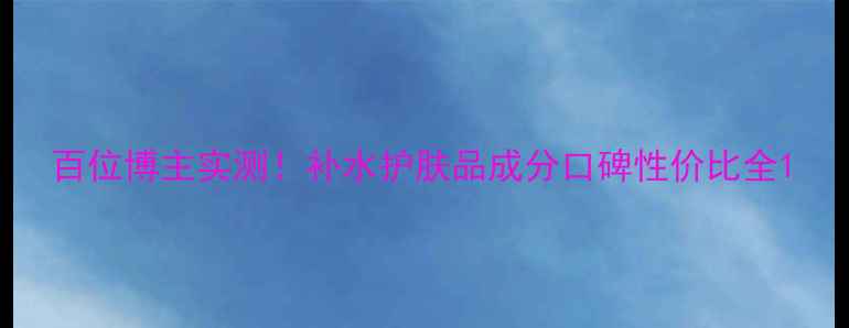 图片 百位博主实测！补水护肤品成分口碑性价比全1